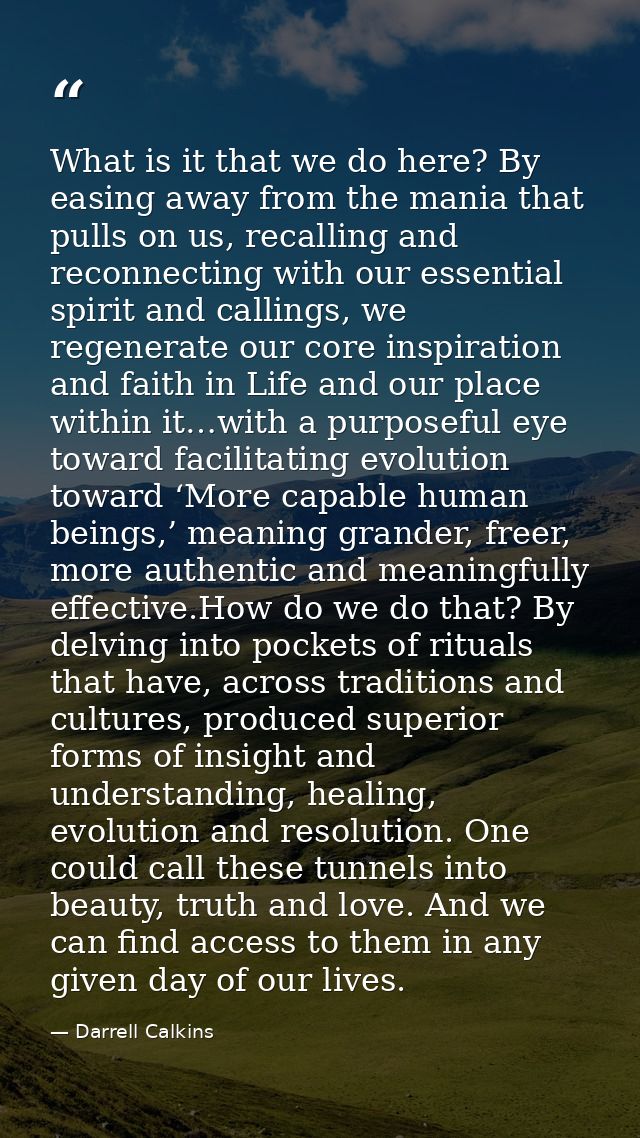 What is it that we do here? By easing away from the mania that pulls on us, recalling and reconnecting with our essentia — Darrell Calkins