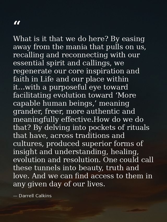What is it that we do here? By easing away from the mania that pulls on us, recalling and reconnecting with our essentia — Darrell Calkins