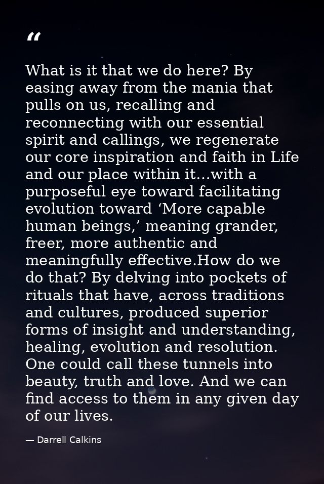 What is it that we do here? By easing away from the mania that pulls on us, recalling and reconnecting with our essentia — Darrell Calkins