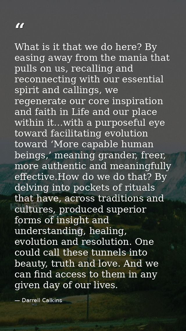 What is it that we do here? By easing away from the mania that pulls on us, recalling and reconnecting with our essentia — Darrell Calkins