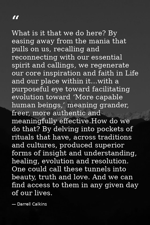 What is it that we do here? By easing away from the mania that pulls on us, recalling and reconnecting with our essentia — Darrell Calkins