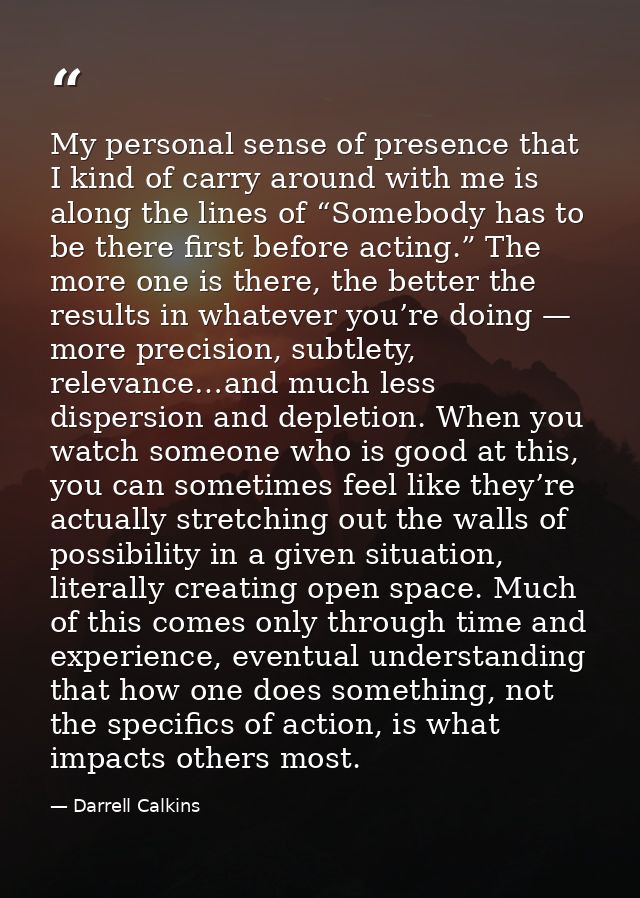 My personal sense of presence that I kind of carry around with me is along the lines of “Somebody has to be there first  — Darrell Calkins