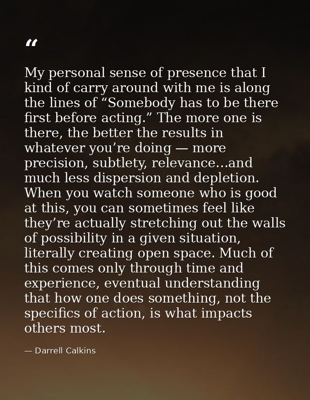 My personal sense of presence that I kind of carry around with me is along the lines of “Somebody has to be there first  — Darrell Calkins