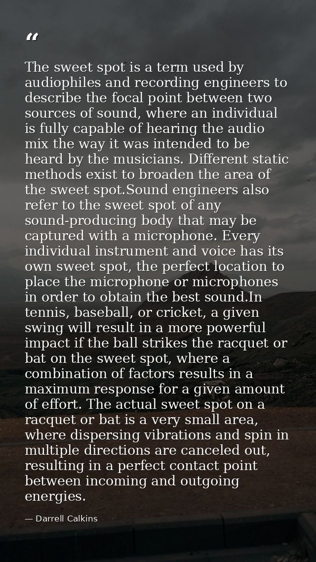 The sweet spot is a term used by audiophiles and recording engineers to describe the focal point between two sources of  — Darrell Calkins