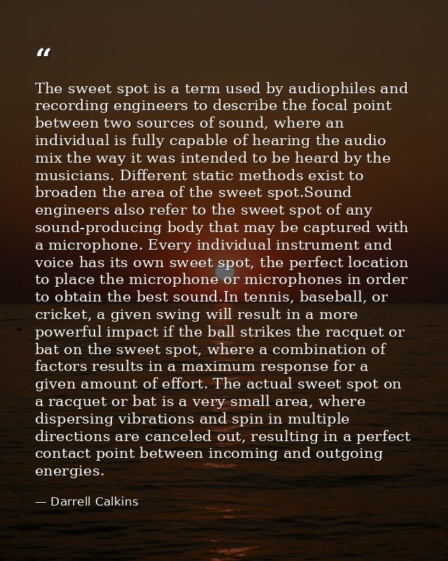 The sweet spot is a term used by audiophiles and recording engineers to describe the focal point between two sources of  — Darrell Calkins