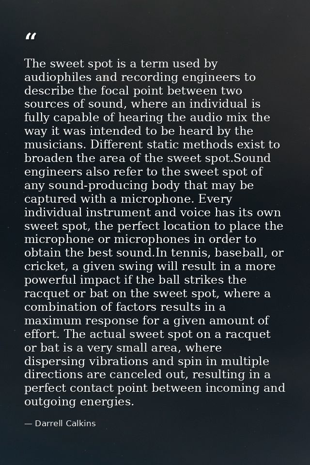 The sweet spot is a term used by audiophiles and recording engineers to describe the focal point between two sources of  — Darrell Calkins