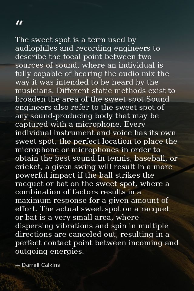The sweet spot is a term used by audiophiles and recording engineers to describe the focal point between two sources of  — Darrell Calkins