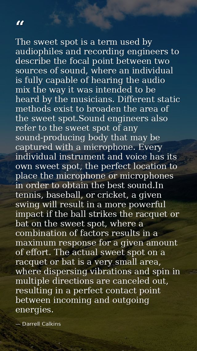 The sweet spot is a term used by audiophiles and recording engineers to describe the focal point between two sources of  — Darrell Calkins