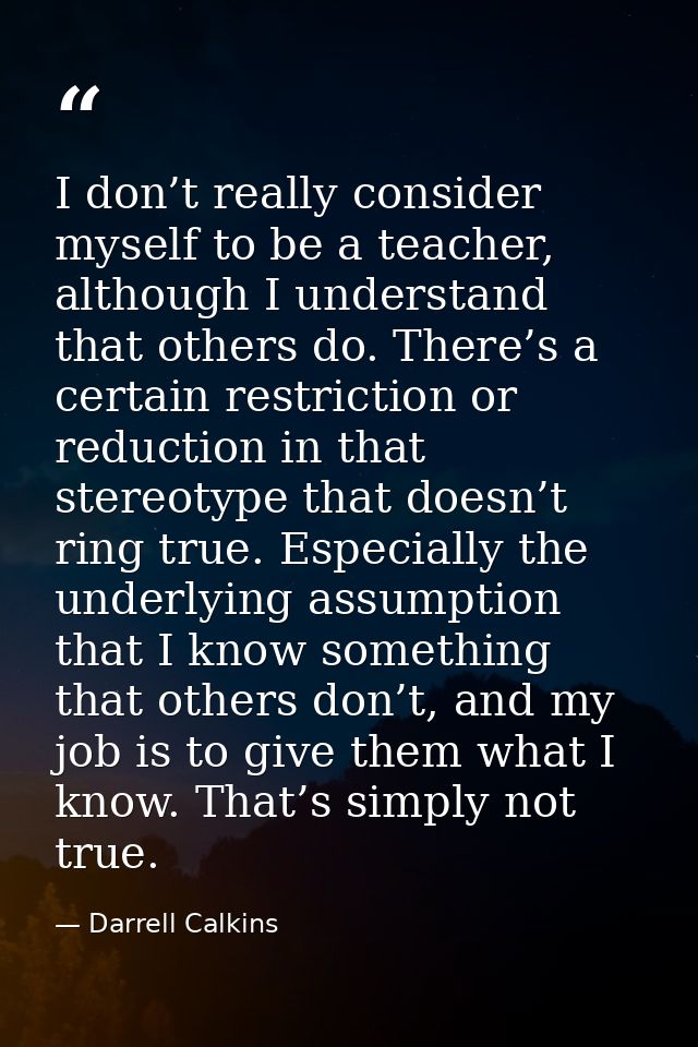 I don’t really consider myself to be a teacher, although I understand that others do. There’s a certain restriction or r — Darrell Calkins