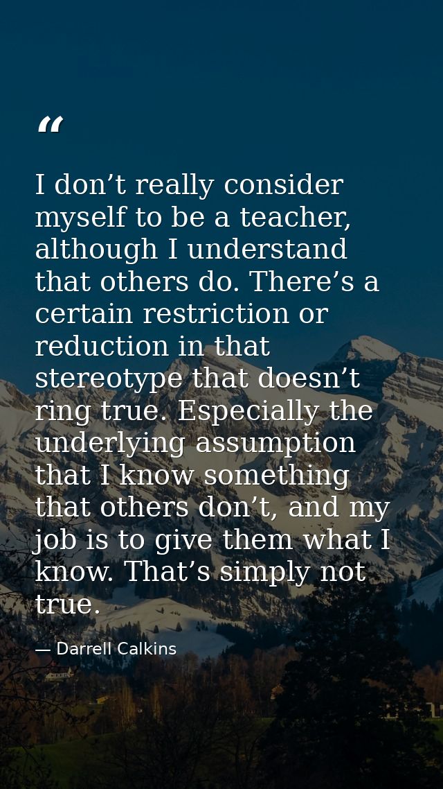 I don’t really consider myself to be a teacher, although I understand that others do. There’s a certain restriction or r — Darrell Calkins