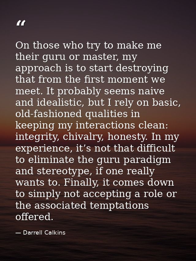 On those who try to make me their guru or master, my approach is to start destroying that from the first moment we meet. — Darrell Calkins