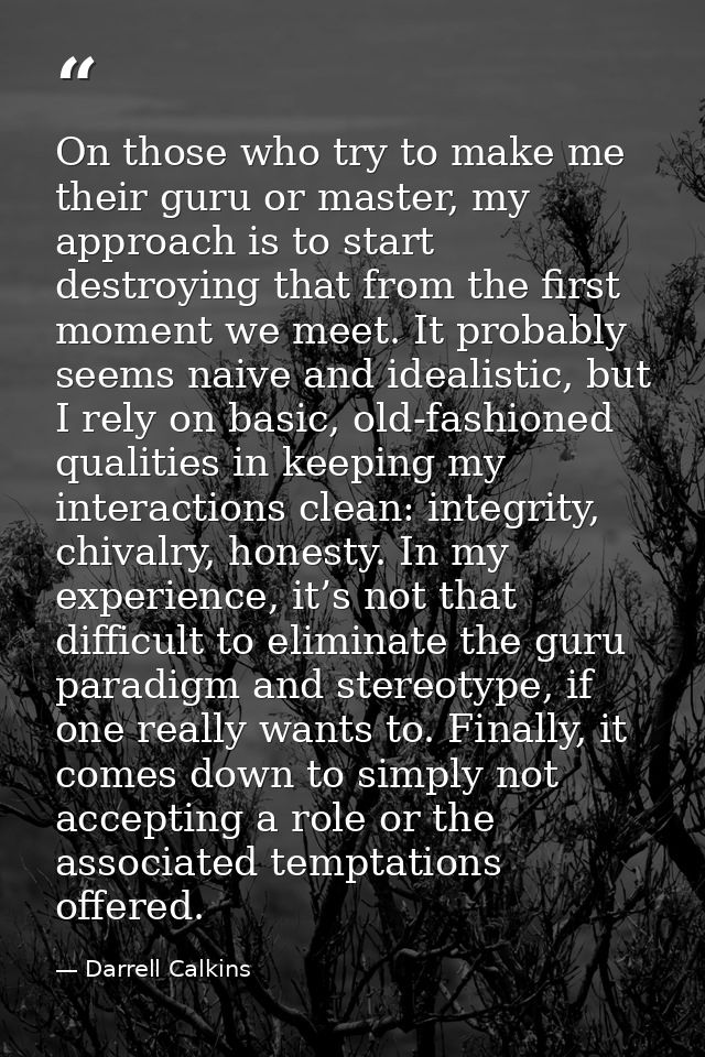 On those who try to make me their guru or master, my approach is to start destroying that from the first moment we meet. — Darrell Calkins