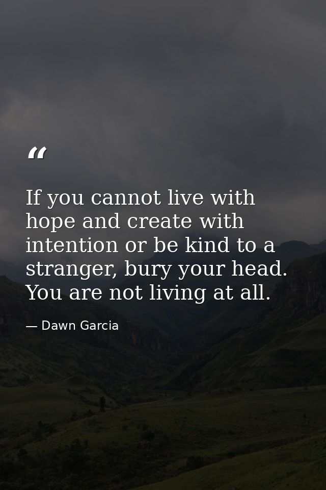 If you cannot live with hope and create with intention or be kind to a stranger, bury your head. You are not living at a — Dawn Garcia