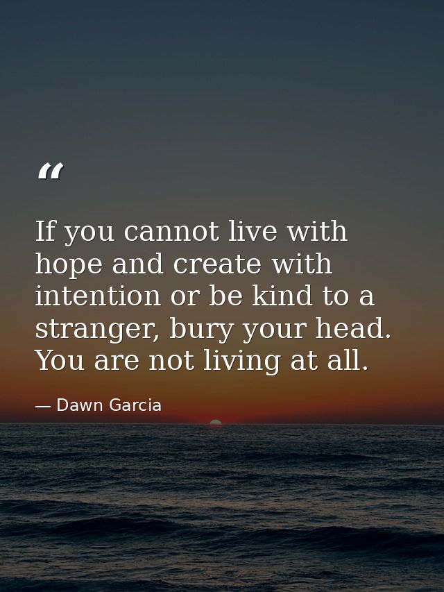 If you cannot live with hope and create with intention or be kind to a stranger, bury your head. You are not living at a — Dawn Garcia