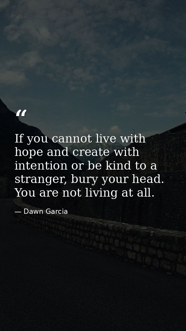 If you cannot live with hope and create with intention or be kind to a stranger, bury your head. You are not living at a — Dawn Garcia