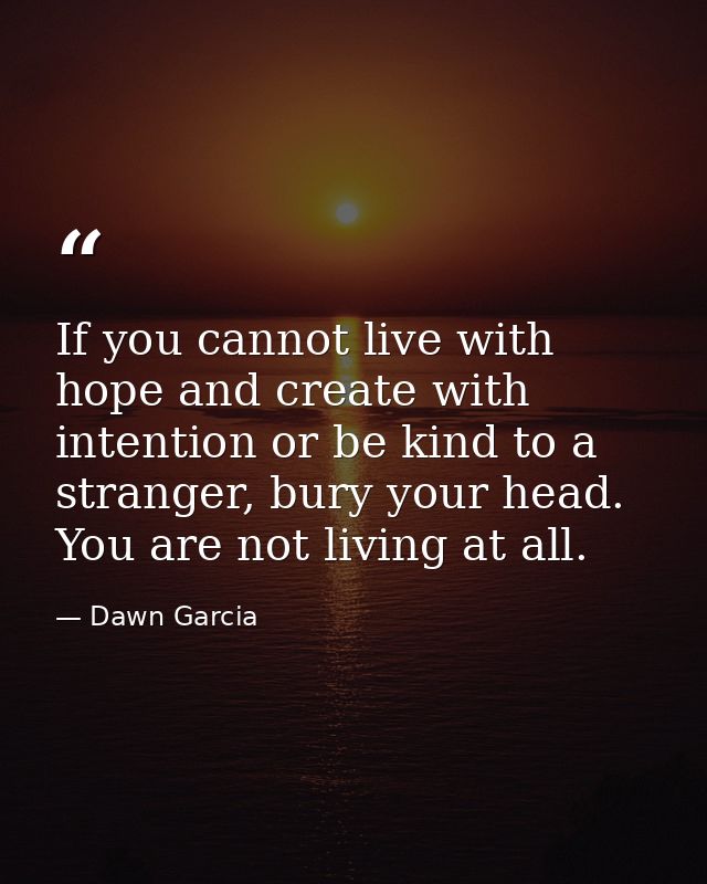 If you cannot live with hope and create with intention or be kind to a stranger, bury your head. You are not living at a — Dawn Garcia