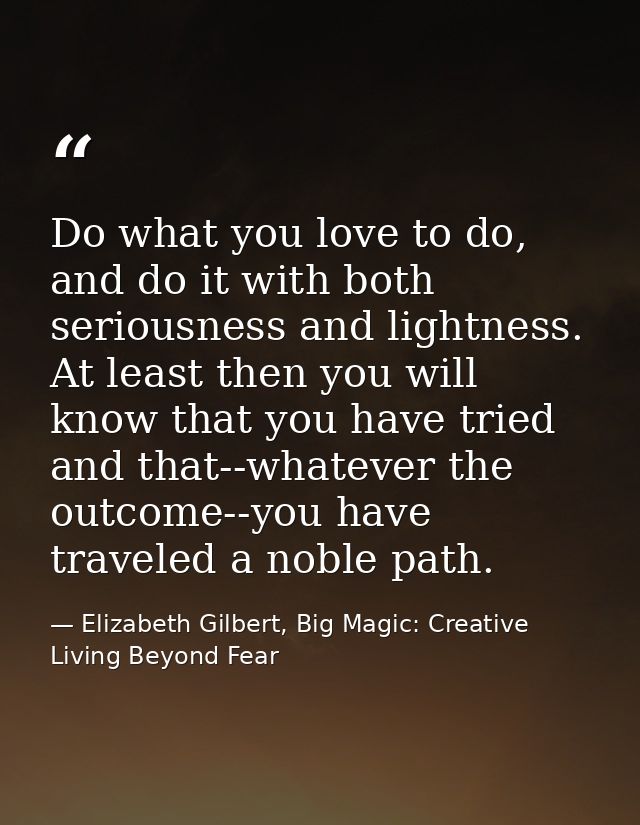 Do what you love to do, and do it with both seriousness and lightness. At least then you will know that you have tried a — Elizabeth Gilbert, Big Magic: Creative Living Beyond Fear