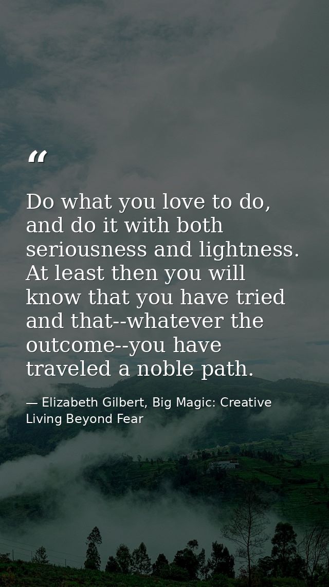 Do what you love to do, and do it with both seriousness and lightness. At least then you will know that you have tried a — Elizabeth Gilbert, Big Magic: Creative Living Beyond Fear