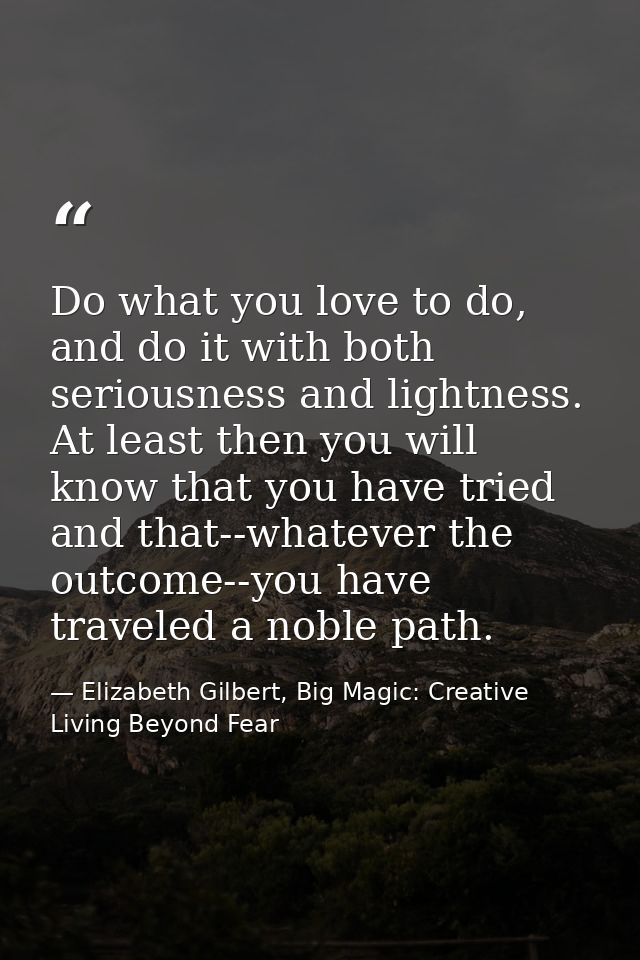 Do what you love to do, and do it with both seriousness and lightness. At least then you will know that you have tried a — Elizabeth Gilbert, Big Magic: Creative Living Beyond Fear