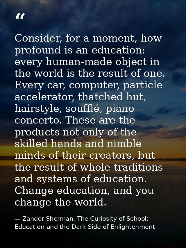 Consider, for a moment, how profound is an education: every human-made object in the world is the result of one. Every c — Zander Sherman, The Curiosity of School: Education and the Dark Side of Enlightenment