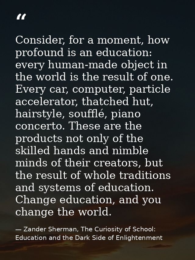 Consider, for a moment, how profound is an education: every human-made object in the world is the result of one. Every c — Zander Sherman, The Curiosity of School: Education and the Dark Side of Enlightenment