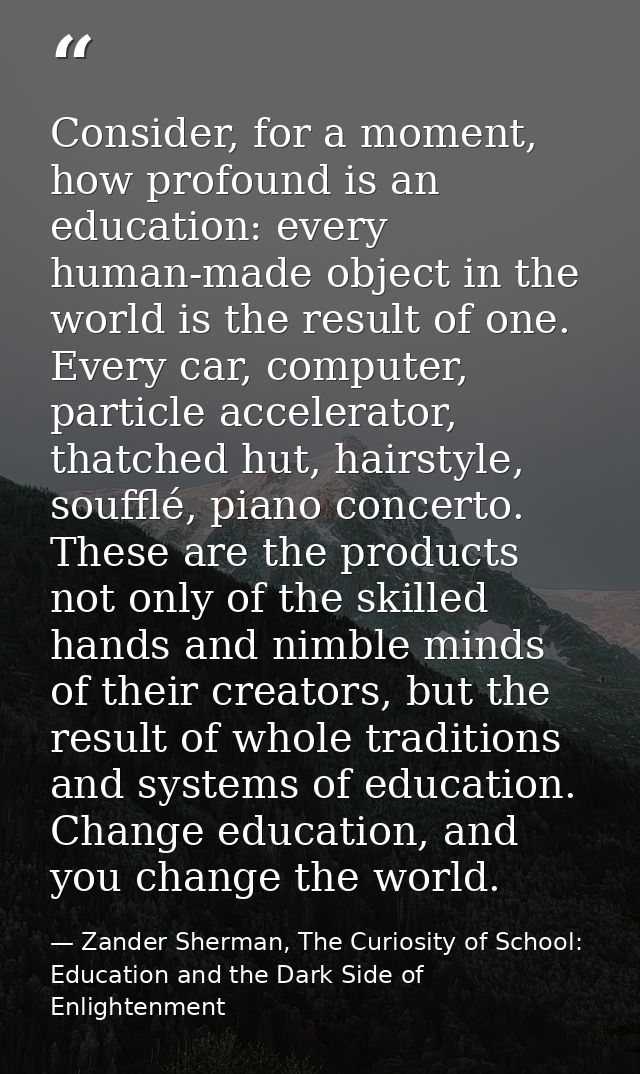 Consider, for a moment, how profound is an education: every human-made object in the world is the result of one. Every c — Zander Sherman, The Curiosity of School: Education and the Dark Side of Enlightenment