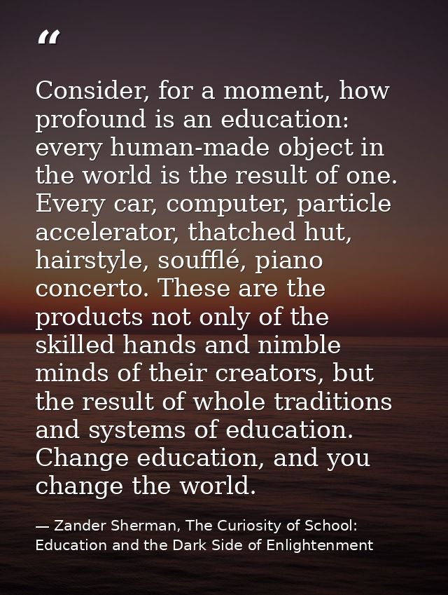 Consider, for a moment, how profound is an education: every human-made object in the world is the result of one. Every c — Zander Sherman, The Curiosity of School: Education and the Dark Side of Enlightenment