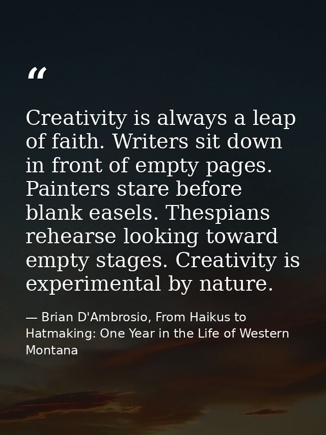 Creativity is always a leap of faith. Writers sit down in front of empty pages. Painters stare before blank easels. Thes — Brian D'Ambrosio, From Haikus to Hatmaking: One Year in the Life of Western Montana