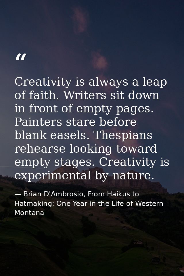 Creativity is always a leap of faith. Writers sit down in front of empty pages. Painters stare before blank easels. Thes — Brian D'Ambrosio, From Haikus to Hatmaking: One Year in the Life of Western Montana