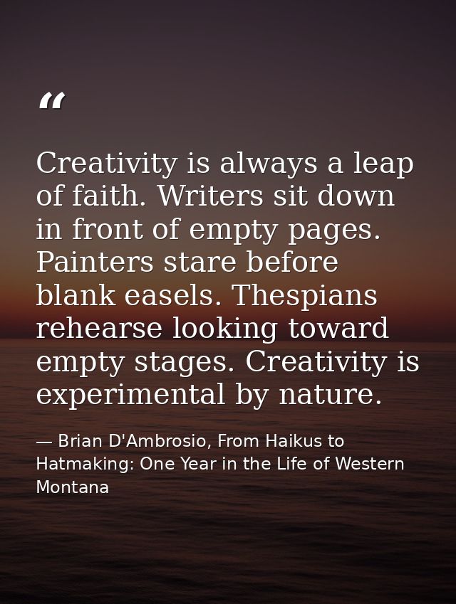 Creativity is always a leap of faith. Writers sit down in front of empty pages. Painters stare before blank easels. Thes — Brian D'Ambrosio, From Haikus to Hatmaking: One Year in the Life of Western Montana