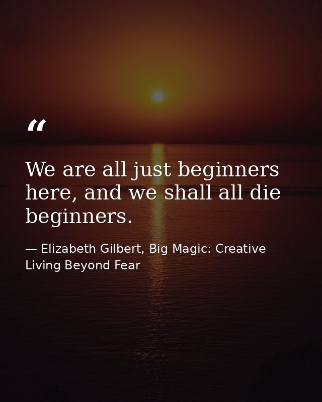 We are all just beginners here, and we shall all die beginners. — Elizabeth Gilbert, Big Magic: Creative Living Beyond Fear