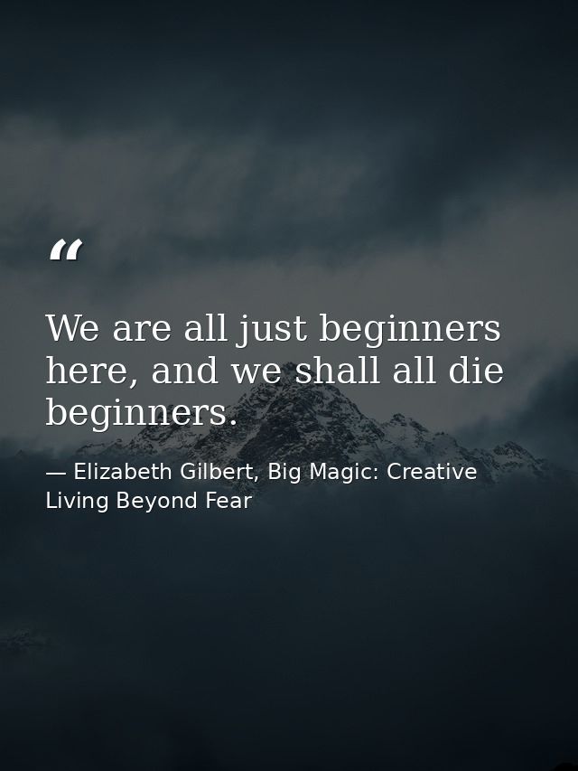 We are all just beginners here, and we shall all die beginners. — Elizabeth Gilbert, Big Magic: Creative Living Beyond Fear