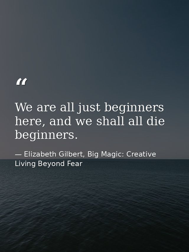 We are all just beginners here, and we shall all die beginners. — Elizabeth Gilbert, Big Magic: Creative Living Beyond Fear