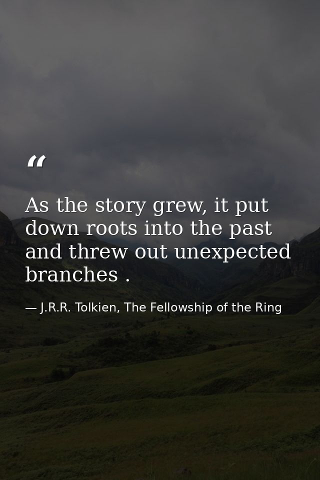 As the story grew, it put down roots into the past and threw out unexpected branches . — J.R.R. Tolkien, The Fellowship of the Ring