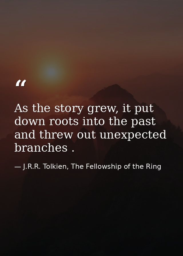 As the story grew, it put down roots into the past and threw out unexpected branches . — J.R.R. Tolkien, The Fellowship of the Ring