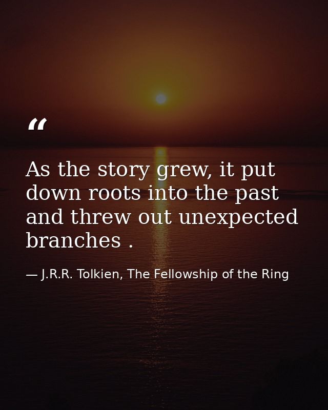 As the story grew, it put down roots into the past and threw out unexpected branches . — J.R.R. Tolkien, The Fellowship of the Ring