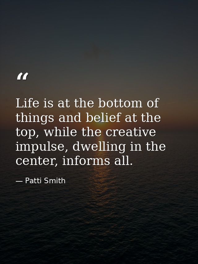 Life is at the bottom of things and belief at the top, while the creative impulse, dwelling in the center, informs all. — Patti Smith
