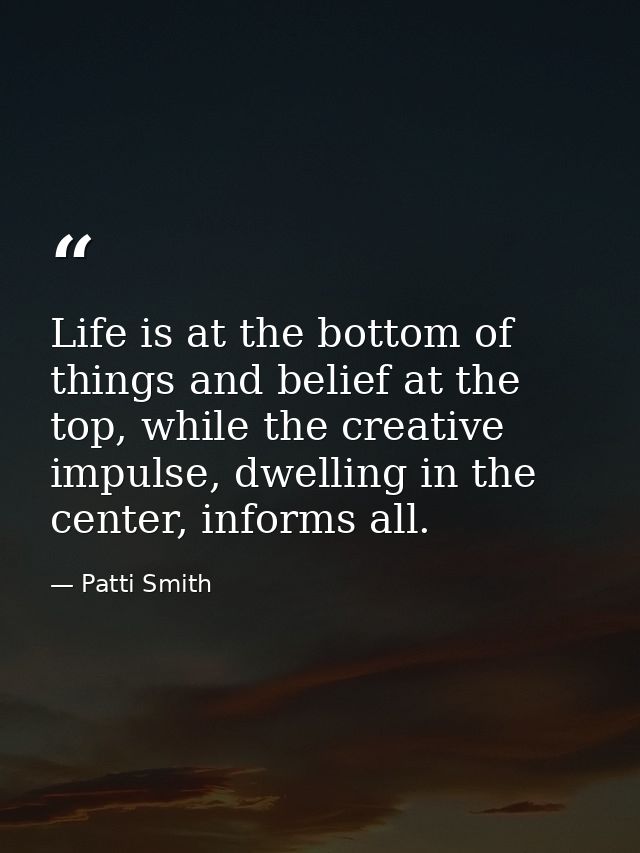 Life is at the bottom of things and belief at the top, while the creative impulse, dwelling in the center, informs all. — Patti Smith