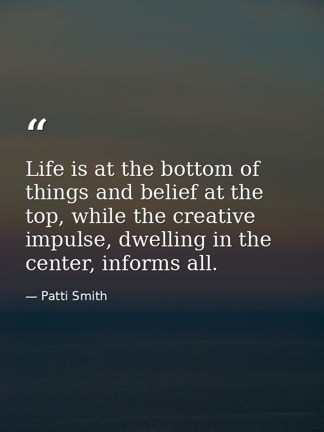 Life is at the bottom of things and belief at the top, while the creative impulse, dwelling in the center, informs all. — Patti Smith