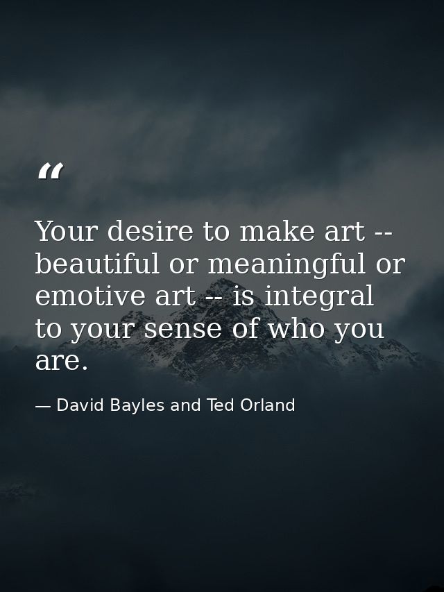 Your desire to make art -- beautiful or meaningful or emotive art -- is integral to your sense of who you are. — David Bayles and Ted Orland