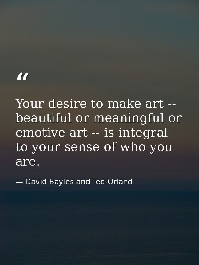 Your desire to make art -- beautiful or meaningful or emotive art -- is integral to your sense of who you are. — David Bayles and Ted Orland