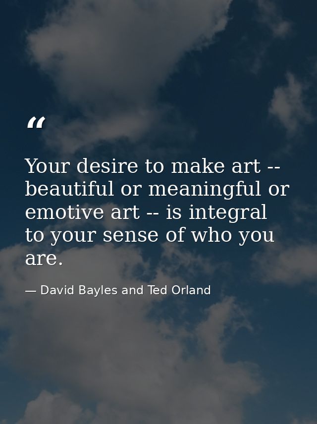 Your desire to make art -- beautiful or meaningful or emotive art -- is integral to your sense of who you are. — David Bayles and Ted Orland