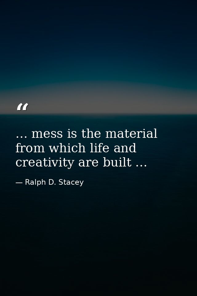 … mess is the material from which life and creativity are built … — Ralph D. Stacey