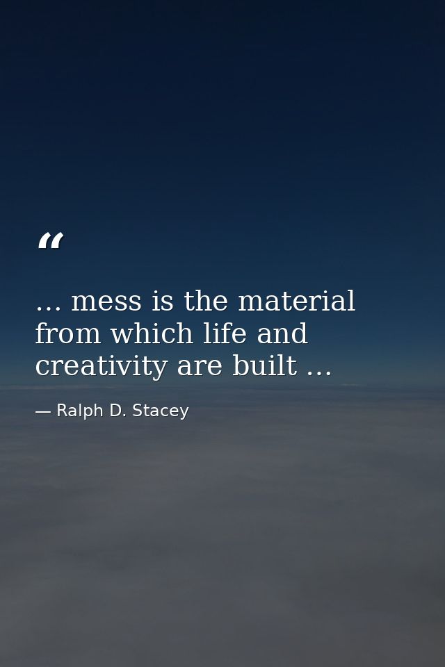 … mess is the material from which life and creativity are built … — Ralph D. Stacey