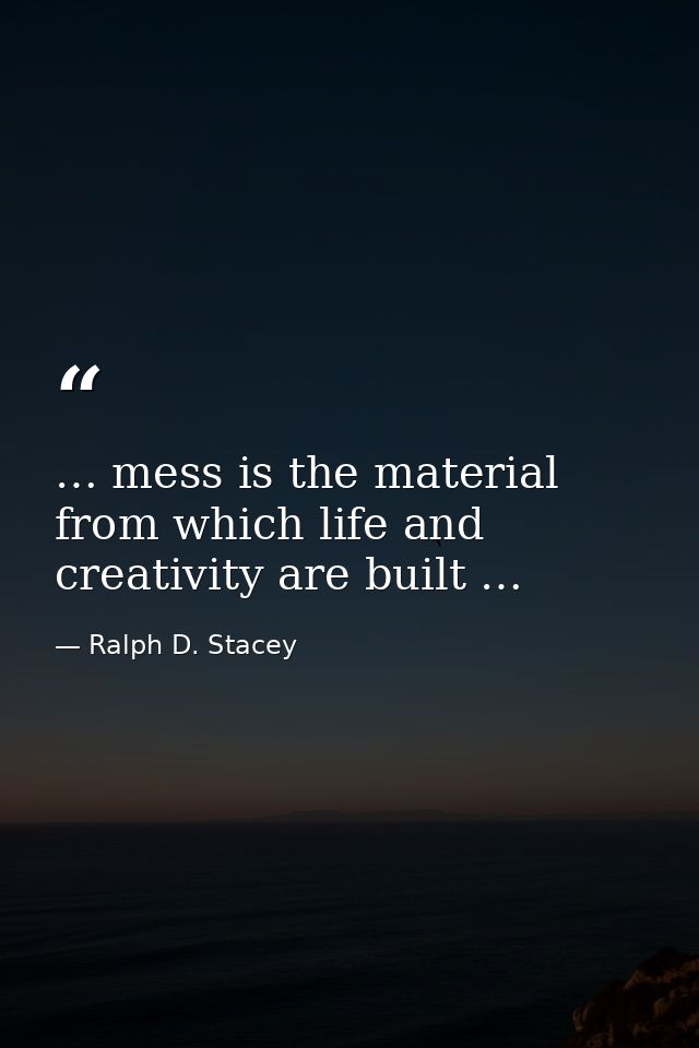 … mess is the material from which life and creativity are built … — Ralph D. Stacey