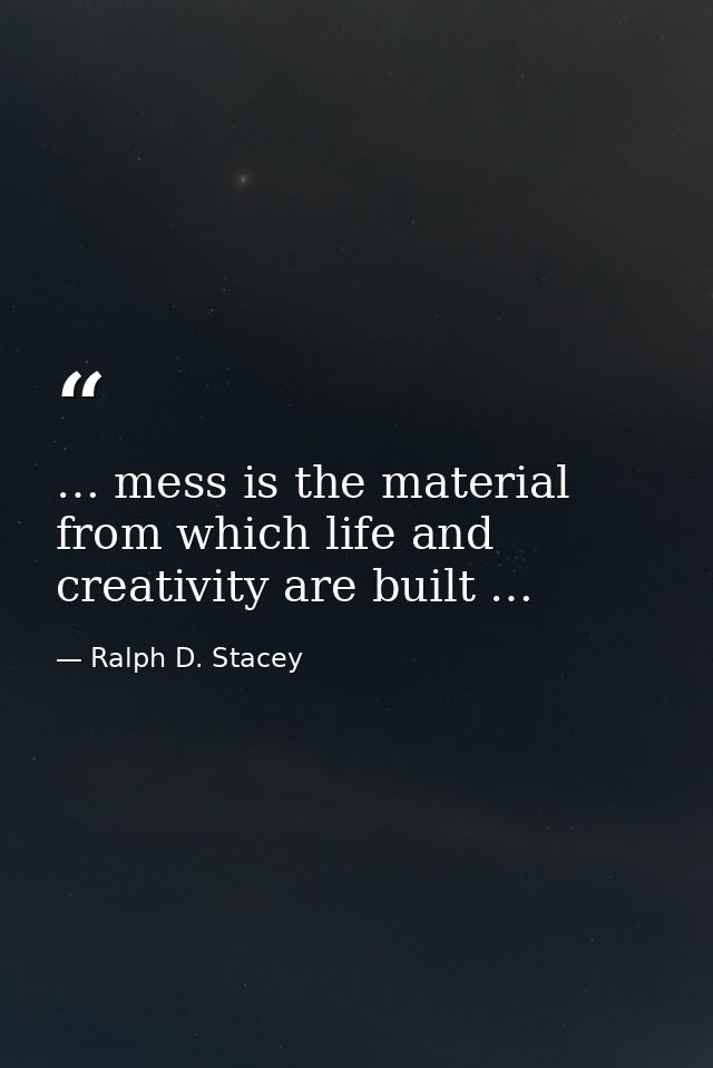 … mess is the material from which life and creativity are built … — Ralph D. Stacey