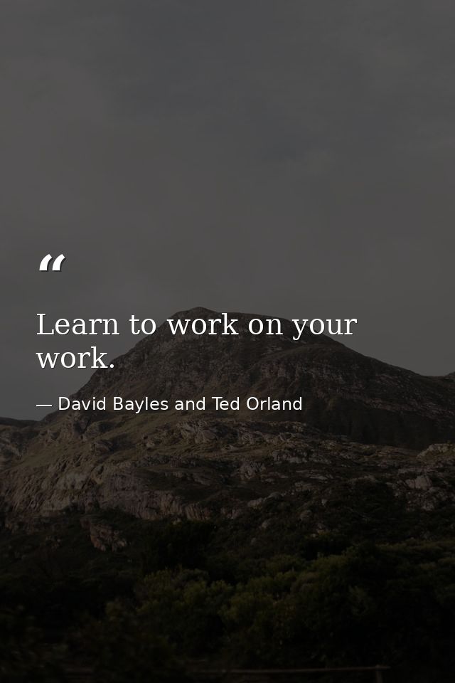 Learn to work on your work. — David Bayles and Ted Orland