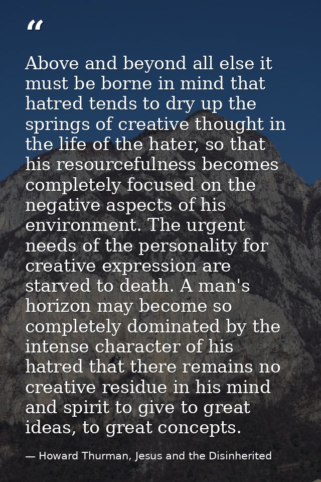 Above and beyond all else it must be borne in mind that hatred tends to dry up the springs of creative thought in the li — Howard Thurman, Jesus and the Disinherited