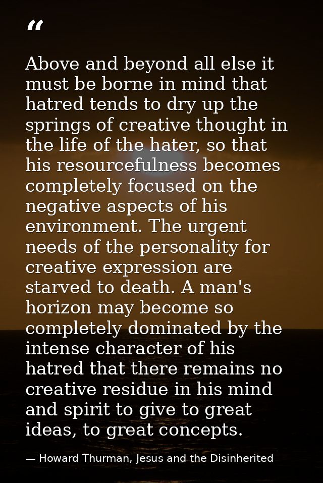 Above and beyond all else it must be borne in mind that hatred tends to dry up the springs of creative thought in the li — Howard Thurman, Jesus and the Disinherited