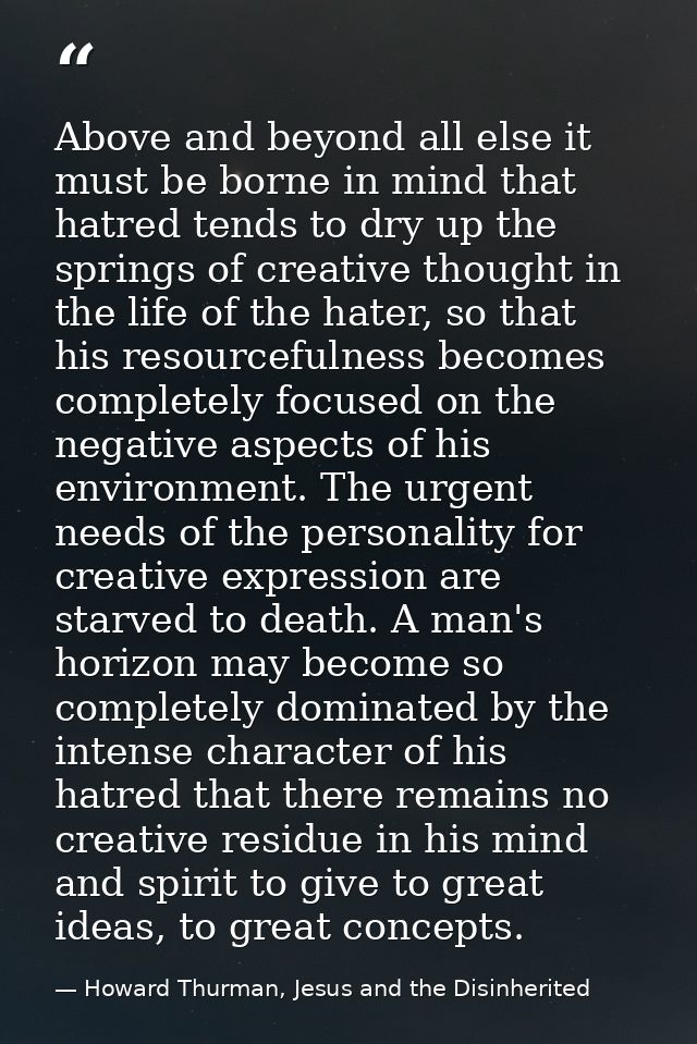 Above and beyond all else it must be borne in mind that hatred tends to dry up the springs of creative thought in the li — Howard Thurman, Jesus and the Disinherited